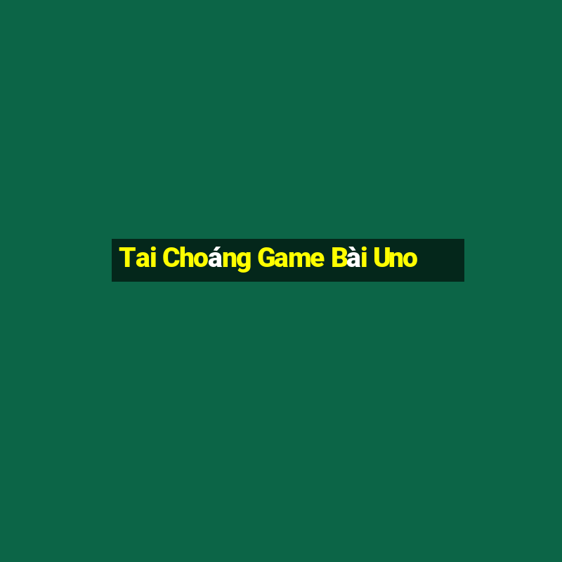 Tai Choáng Game Bài Uno