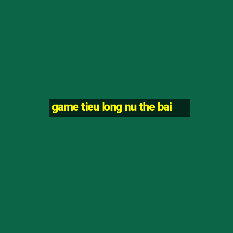 game tieu long nu the bai