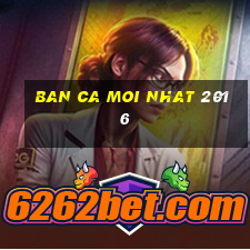 ban ca moi nhat 2016