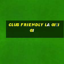 club friendly là giải gì