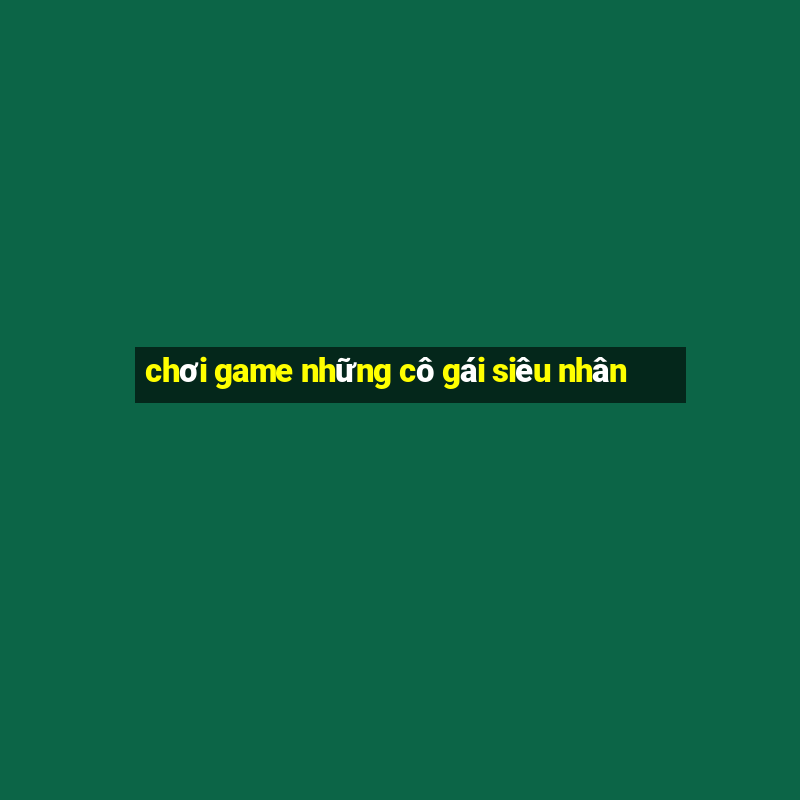 chơi game những cô gái siêu nhân