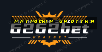 Nền tảng chiến đấu nào tốt hơn