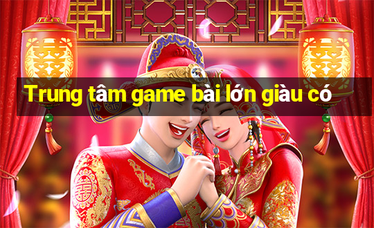 Trung tâm game bài lớn giàu có