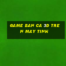 game ban ca 3d tren may tinh