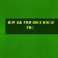 Bắn cá trò chơi khấu trừ