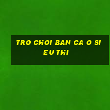 tro choi ban ca o sieu thi