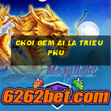 choi gem ai la trieu phu