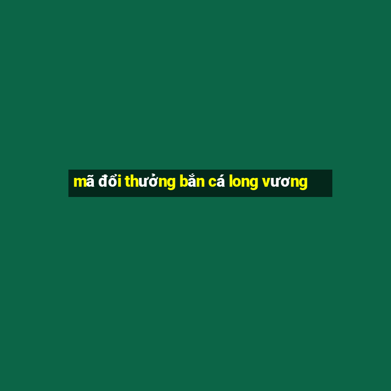 mã đổi thưởng bắn cá long vương