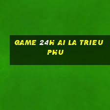 game 24h ai la trieu phu