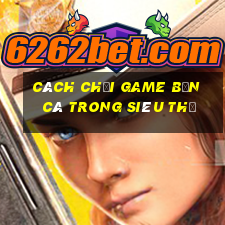 cách chơi game bắn cá trong siêu thị