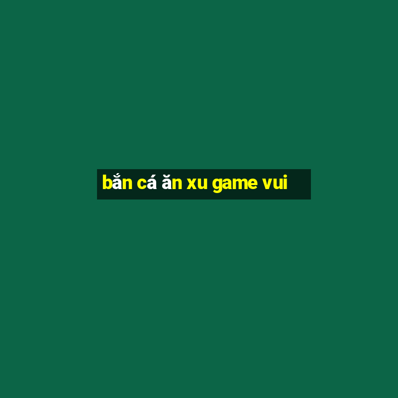 bắn cá ăn xu game vui